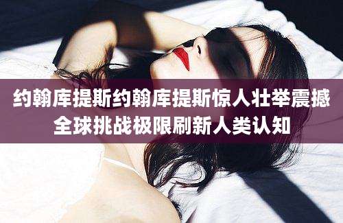 约翰库提斯约翰库提斯惊人壮举震撼全球挑战极限刷新人类认知
