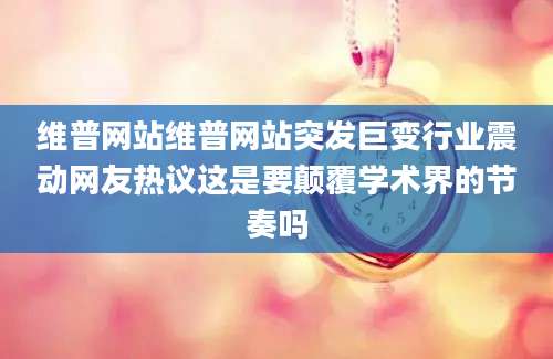 维普网站维普网站突发巨变行业震动网友热议这是要颠覆学术界的节奏吗