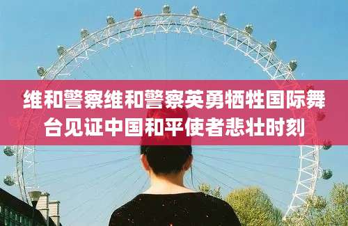 维和警察维和警察英勇牺牲国际舞台见证中国和平使者悲壮时刻