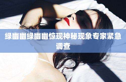 绿幽幽绿幽幽惊现神秘现象专家紧急调查