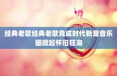经典老歌经典老歌竟成时代新宠音乐圈掀起怀旧狂潮