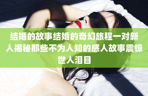 结婚的故事结婚的奇幻旅程一对新人揭秘那些不为人知的感人故事震惊世人泪目
