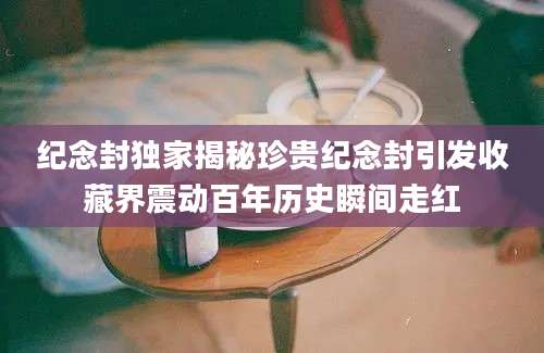 纪念封独家揭秘珍贵纪念封引发收藏界震动百年历史瞬间走红