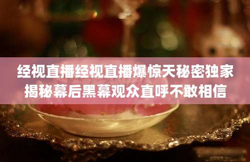 经视直播经视直播爆惊天秘密独家揭秘幕后黑幕观众直呼不敢相信