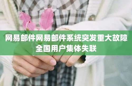 网易邮件网易邮件系统突发重大故障全国用户集体失联