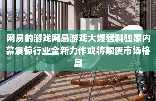 网易的游戏网易游戏大爆猛料独家内幕震惊行业全新力作或将颠覆市场格局