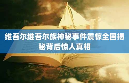 维吾尔维吾尔族神秘事件震惊全国揭秘背后惊人真相