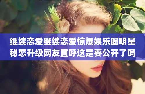 继续恋爱继续恋爱惊爆娱乐圈明星秘恋升级网友直呼这是要公开了吗