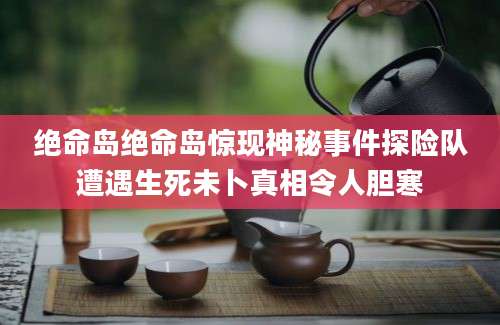 绝命岛绝命岛惊现神秘事件探险队遭遇生死未卜真相令人胆寒