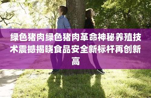 绿色猪肉绿色猪肉革命神秘养殖技术震撼揭晓食品安全新标杆再创新高