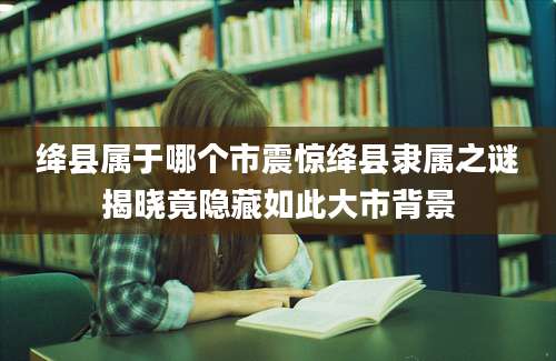 绛县属于哪个市震惊绛县隶属之谜揭晓竟隐藏如此大市背景