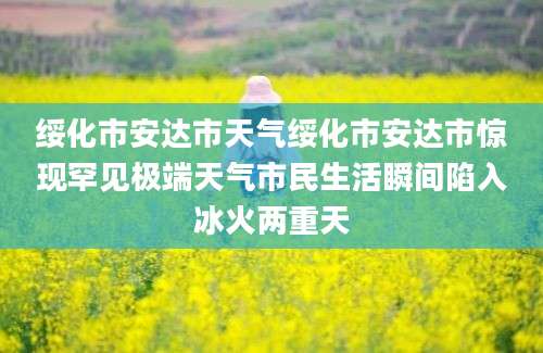 绥化市安达市天气绥化市安达市惊现罕见极端天气市民生活瞬间陷入冰火两重天