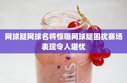 网球腿网球名将惊曝网球腿困扰赛场表现令人堪忧