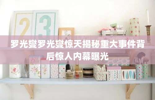 罗光燮罗光燮惊天揭秘重大事件背后惊人内幕曝光