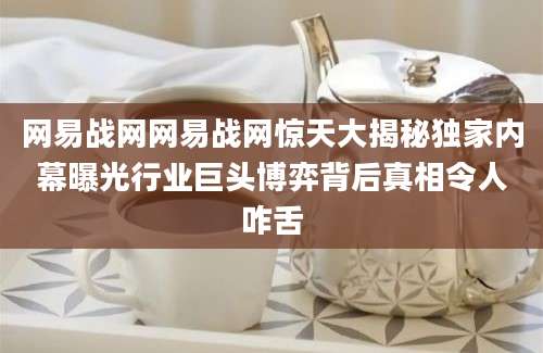 网易战网网易战网惊天大揭秘独家内幕曝光行业巨头博弈背后真相令人咋舌