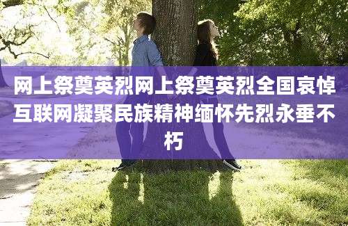 网上祭奠英烈网上祭奠英烈全国哀悼互联网凝聚民族精神缅怀先烈永垂不朽