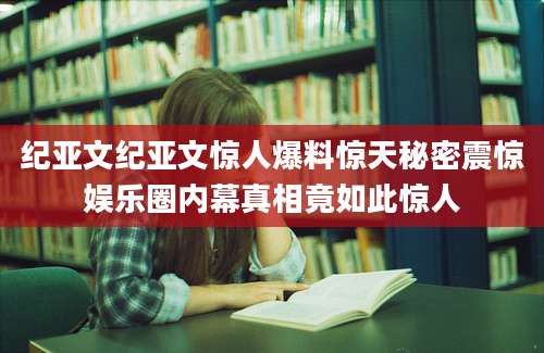 纪亚文纪亚文惊人爆料惊天秘密震惊娱乐圈内幕真相竟如此惊人