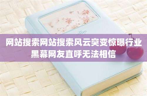 网站搜索网站搜索风云突变惊曝行业黑幕网友直呼无法相信
