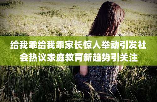 给我乖给我乖家长惊人举动引发社会热议家庭教育新趋势引关注