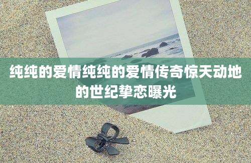 纯纯的爱情纯纯的爱情传奇惊天动地的世纪挚恋曝光