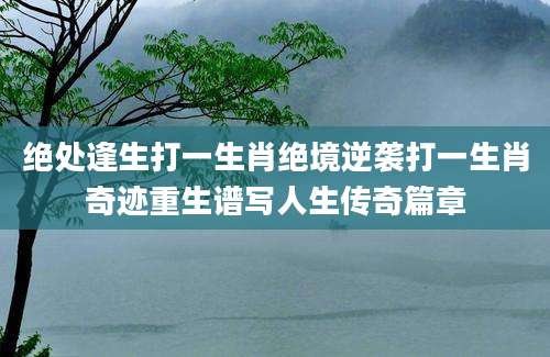 绝处逢生打一生肖绝境逆袭打一生肖奇迹重生谱写人生传奇篇章