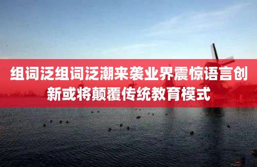 组词泛组词泛潮来袭业界震惊语言创新或将颠覆传统教育模式