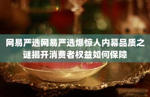 网易严选网易严选爆惊人内幕品质之谜揭开消费者权益如何保障