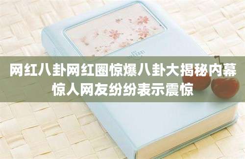 网红八卦网红圈惊爆八卦大揭秘内幕惊人网友纷纷表示震惊