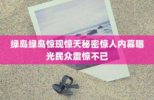 绿岛绿岛惊现惊天秘密惊人内幕曝光民众震惊不已