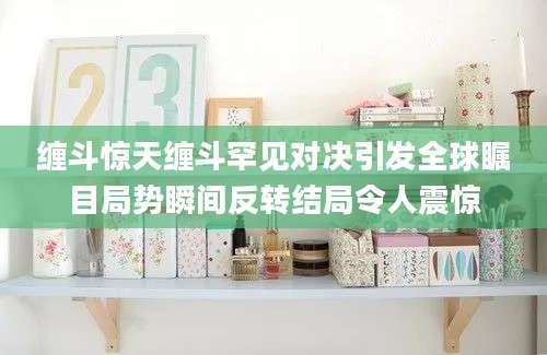 缠斗惊天缠斗罕见对决引发全球瞩目局势瞬间反转结局令人震惊