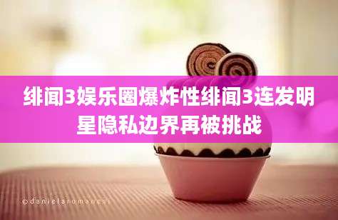 绯闻3娱乐圈爆炸性绯闻3连发明星隐私边界再被挑战