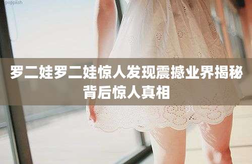 罗二娃罗二娃惊人发现震撼业界揭秘背后惊人真相