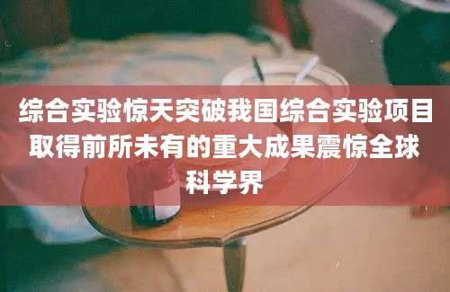综合实验惊天突破我国综合实验项目取得前所未有的重大成果震惊全球科学界