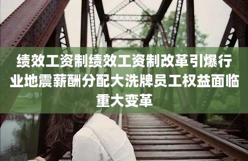 绩效工资制绩效工资制改革引爆行业地震薪酬分配大洗牌员工权益面临重大变革