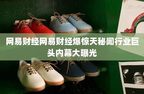 网易财经网易财经爆惊天秘闻行业巨头内幕大曝光