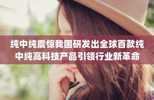 纯中纯震惊我国研发出全球首款纯中纯高科技产品引领行业新革命