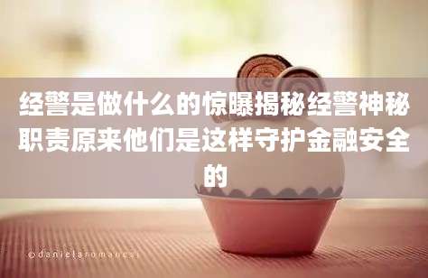 经警是做什么的惊曝揭秘经警神秘职责原来他们是这样守护金融安全的