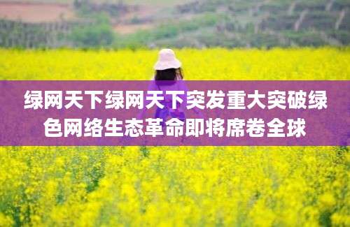 绿网天下绿网天下突发重大突破绿色网络生态革命即将席卷全球