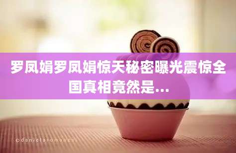 罗凤娟罗凤娟惊天秘密曝光震惊全国真相竟然是...