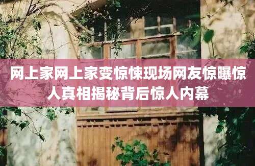 网上家网上家变惊悚现场网友惊曝惊人真相揭秘背后惊人内幕