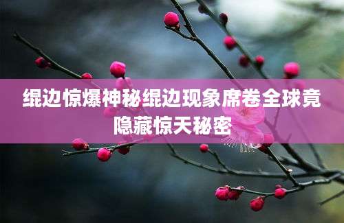绲边惊爆神秘绲边现象席卷全球竟隐藏惊天秘密