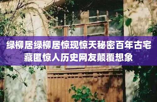 绿柳居绿柳居惊现惊天秘密百年古宅藏匿惊人历史网友颠覆想象