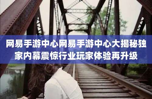 网易手游中心网易手游中心大揭秘独家内幕震惊行业玩家体验再升级