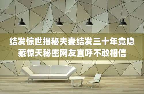 结发惊世揭秘夫妻结发三十年竟隐藏惊天秘密网友直呼不敢相信