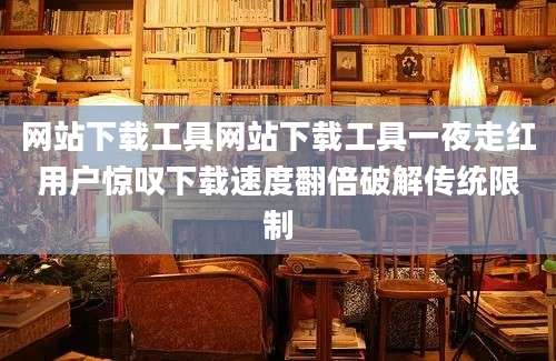 网站下载工具网站下载工具一夜走红用户惊叹下载速度翻倍破解传统限制