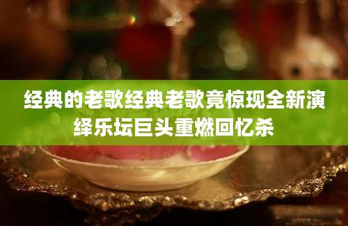 经典的老歌经典老歌竟惊现全新演绎乐坛巨头重燃回忆杀