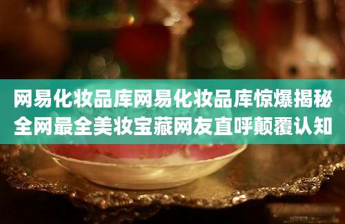 网易化妆品库网易化妆品库惊爆揭秘全网最全美妆宝藏网友直呼颠覆认知
