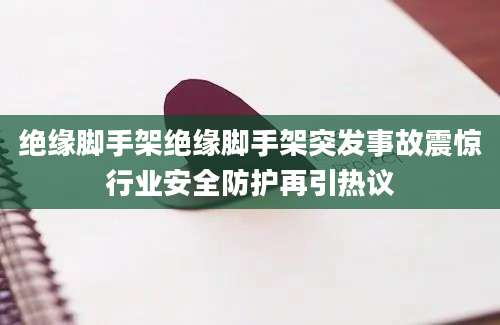 绝缘脚手架绝缘脚手架突发事故震惊行业安全防护再引热议