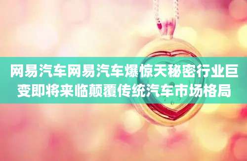 网易汽车网易汽车爆惊天秘密行业巨变即将来临颠覆传统汽车市场格局