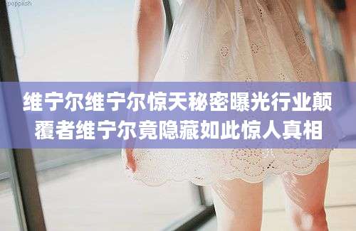 维宁尔维宁尔惊天秘密曝光行业颠覆者维宁尔竟隐藏如此惊人真相